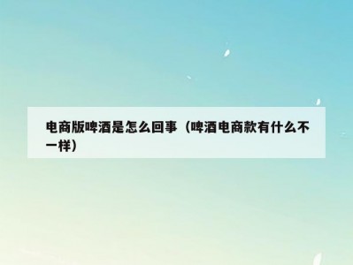 电商版啤酒是怎么回事（啤酒电商款有什么不一样）