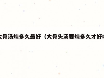 大骨汤炖多久最好（大骨头汤要炖多久才好吃）