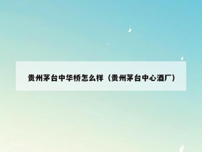 贵州茅台中华桥怎么样（贵州茅台中心酒厂）