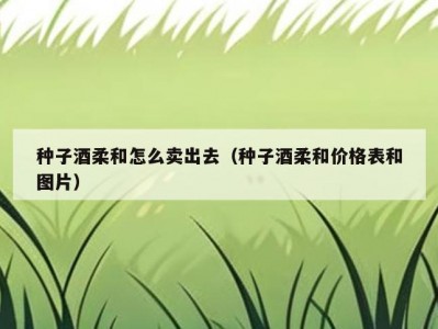 种子酒柔和怎么卖出去（种子酒柔和价格表和图片）