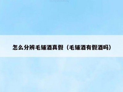 怎么分辨毛铺酒真假（毛铺酒有假酒吗）