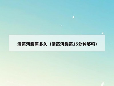 清蒸河鳗蒸多久（清蒸河鳗蒸15分钟够吗）