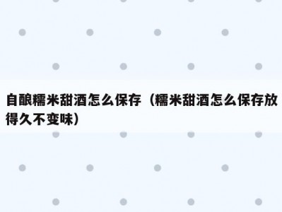 自酿糯米甜酒怎么保存（糯米甜酒怎么保存放得久不变味）