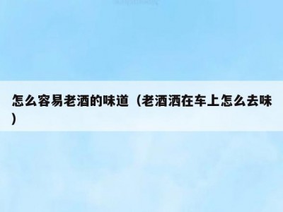 怎么容易老酒的味道（老酒洒在车上怎么去味）