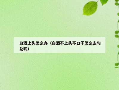 白酒上头怎么办（白酒不上头不口干怎么去勾兑呢）