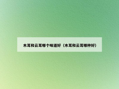 木耳和云耳哪个味道好（木耳和云耳哪种好）