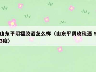 山东平阴福胶酒怎么样（山东平阴玫瑰酒 53度）