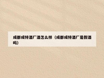 成都成特酒厂酒怎么样（成都成特酒厂是假酒吗）