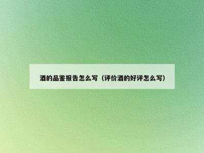 酒的品鉴报告怎么写（评价酒的好评怎么写）