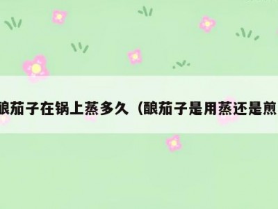 酿茄子在锅上蒸多久（酿茄子是用蒸还是煎）