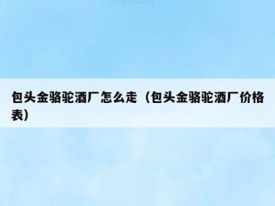 包头金骆驼酒厂怎么走（包头金骆驼酒厂价格表）