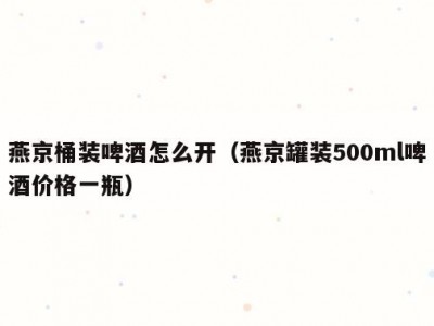 燕京桶装啤酒怎么开（燕京罐装500ml啤酒价格一瓶）