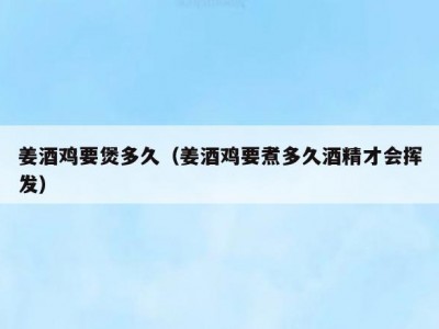 姜酒鸡要煲多久（姜酒鸡要煮多久酒精才会挥发）