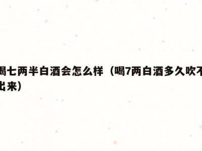 喝七两半白酒会怎么样（喝7两白酒多久吹不出来）