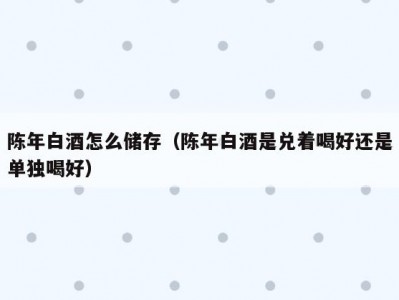 陈年白酒怎么储存（陈年白酒是兑着喝好还是单独喝好）