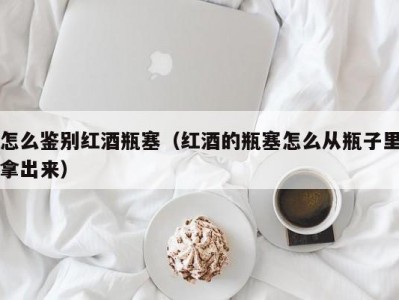 怎么鉴别红酒瓶塞（红酒的瓶塞怎么从瓶子里拿出来）
