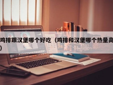 鸡排跟汉堡哪个好吃（鸡排和汉堡哪个热量高）