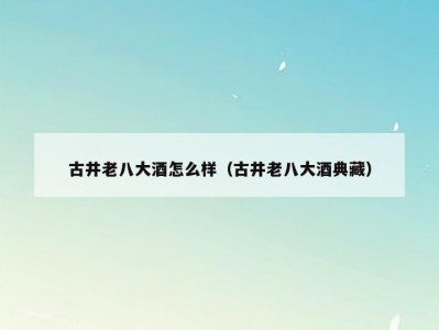 古井老八大酒怎么样（古井老八大酒典藏）