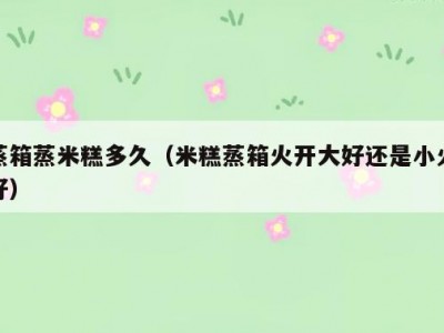蒸箱蒸米糕多久（米糕蒸箱火开大好还是小火好）