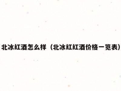 北冰红酒怎么样（北冰红红酒价格一览表）