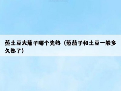蒸土豆大茄子哪个先熟（蒸茄子和土豆一般多久熟了）