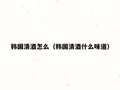 韩国清酒怎么（韩国清酒什么味道）