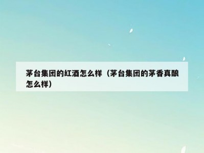 茅台集团的红酒怎么样（茅台集团的茅香真酿怎么样）