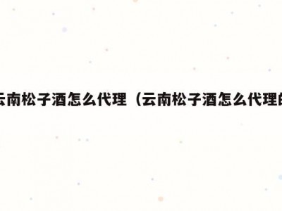 云南松子酒怎么代理（云南松子酒怎么代理的）