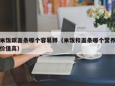 米饭跟面条哪个容易胖（米饭和面条哪个营养价值高）