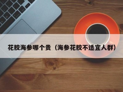花胶海参哪个贵（海参花胶不适宜人群）
