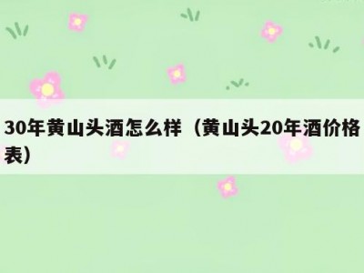 30年黄山头酒怎么样（黄山头20年酒价格表）