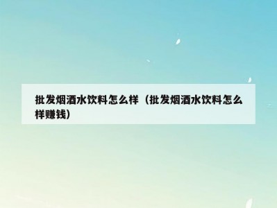 批发烟酒水饮料怎么样（批发烟酒水饮料怎么样赚钱）