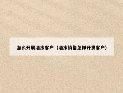 怎么开展酒水客户（酒水销售怎样开发客户）